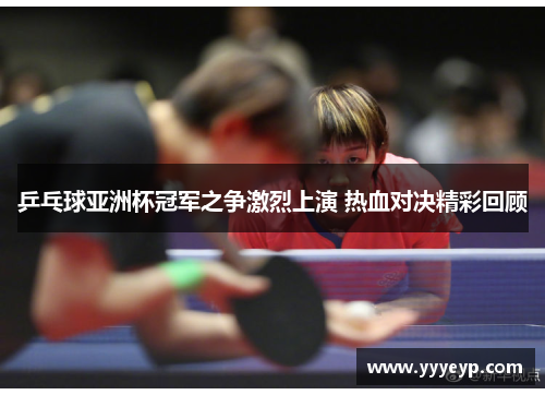 乒乓球亚洲杯冠军之争激烈上演 热血对决精彩回顾 乒乓球亚洲杯冠军之争激烈上演 热血对决精彩回顾
