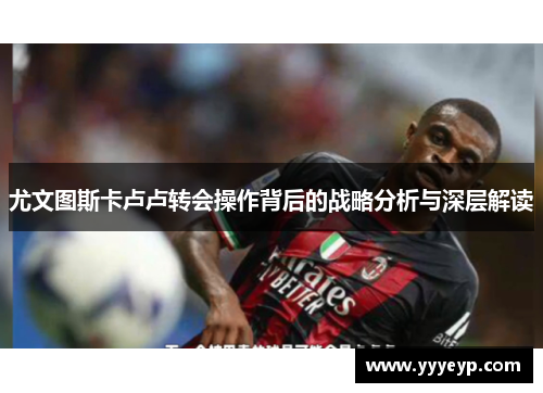 尤文图斯卡卢卢转会操作背后的战略分析与深层解读 尤文图斯卡卢卢转会操作背后的战略分析与深层解读