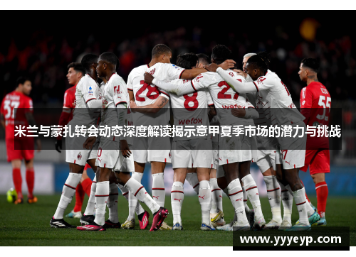 米兰与蒙扎转会动态深度解读揭示意甲夏季市场的潜力与挑战 米兰与蒙扎转会动态深度解读揭示意甲夏季市场的潜力与挑战