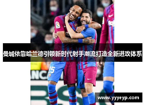 曼城依靠哈兰德引领新时代射手潮流打造全新进攻体系 曼城依靠哈兰德引领新时代射手潮流打造全新进攻体系