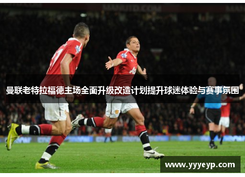 曼联老特拉福德主场全面升级改造计划提升球迷体验与赛事氛围 曼联老特拉福德主场全面升级改造计划提升球迷体验与赛事氛围