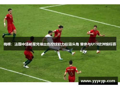 梅根：法国中场新星凭借出色控球能力崭露头角 曾参与U19欧洲锦标赛